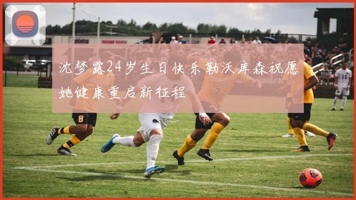 沈梦露24岁生日快乐勒沃库森祝愿她健康重启新征程