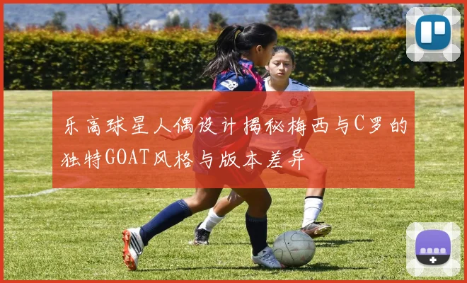 乐高球星人偶设计揭秘梅西与C罗的独特GOAT风格与版本差异