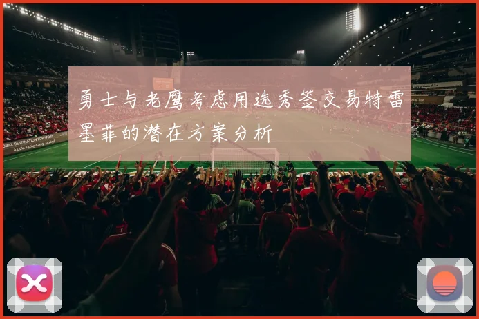 勇士与老鹰考虑用选秀签交易特雷墨菲的潜在方案分析