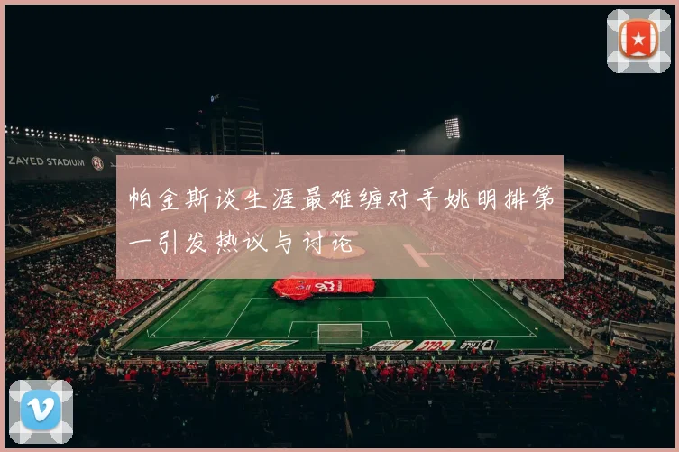 帕金斯谈生涯最难缠对手姚明排第一引发热议与讨论