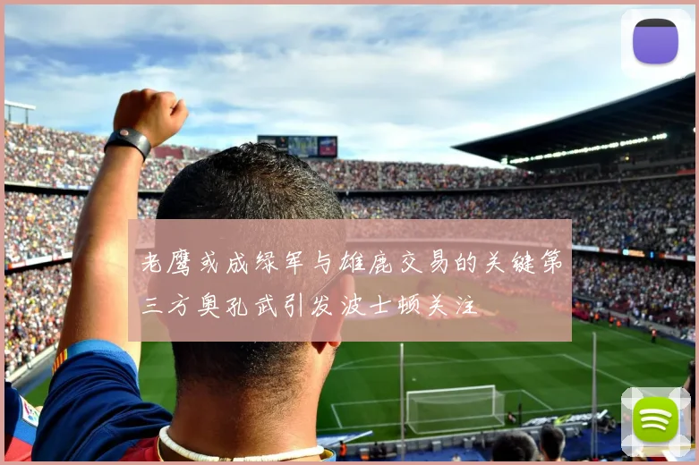 老鹰或成绿军与雄鹿交易的关键第三方奥孔武引发波士顿关注