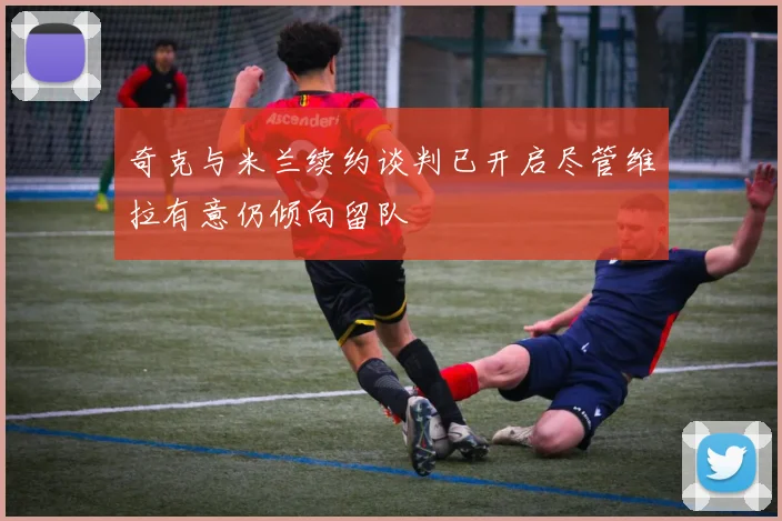 奇克与米兰续约谈判已开启尽管维拉有意仍倾向留队