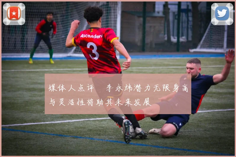 媒体人点评偰李永炜潜力无限身高与灵活性将助其未来发展
