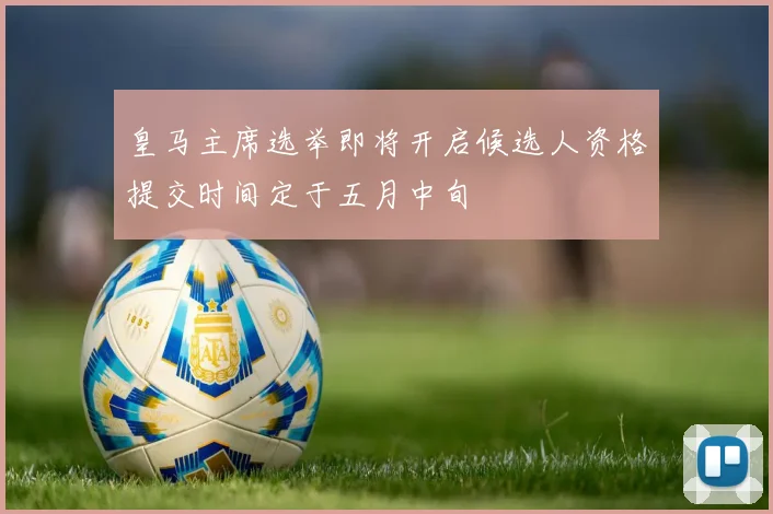 皇马主席选举即将开启候选人资格提交时间定于五月中旬