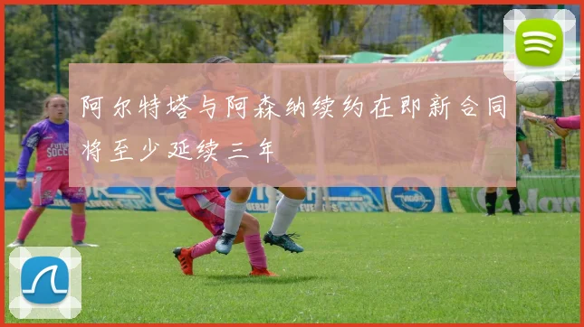 阿尔特塔与阿森纳续约在即新合同将至少延续三年