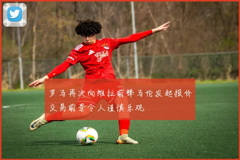 罗马再次向维拉前锋马伦发起报价交易前景令人谨慎乐观