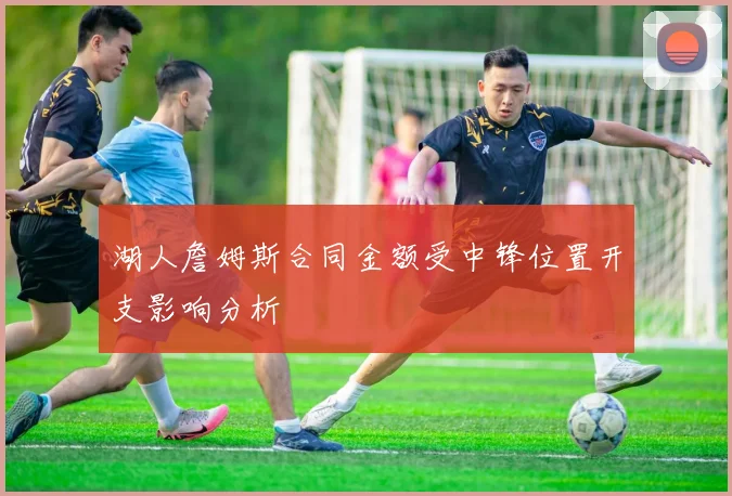 湖人詹姆斯合同金额受中锋位置开支影响分析