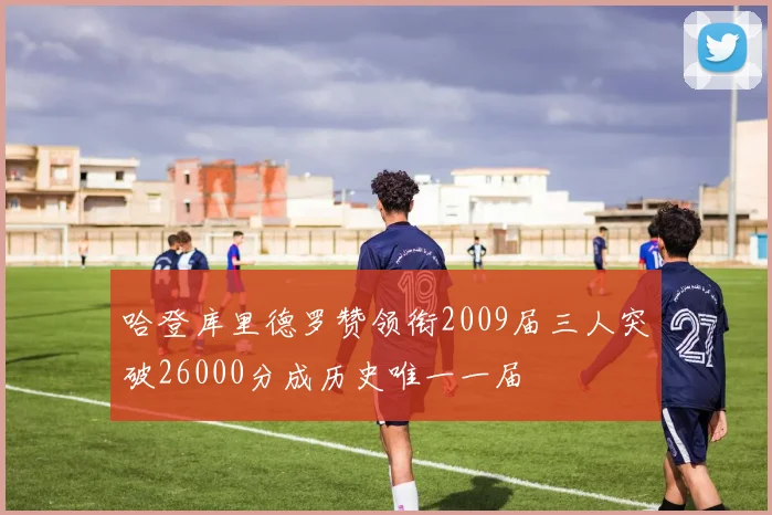 哈登库里德罗赞领衔2009届三人突破26000分成历史唯一一届