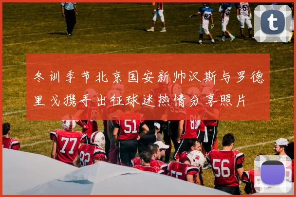 冬训季节北京国安新帅汉斯与罗德里戈携手出征球迷热情分享照片