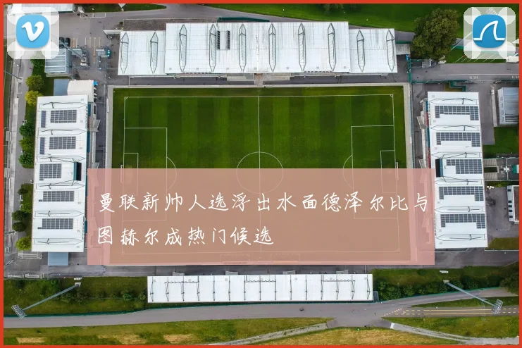 曼联新帅人选浮出水面德泽尔比与图赫尔成热门候选
