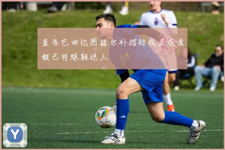 查洛巴回忆图赫尔补招时我正在度假已将球鞋送人