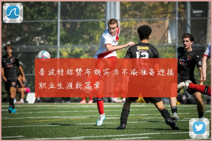 香波特称赞布朗实力不减准备迎接职业生涯新篇章