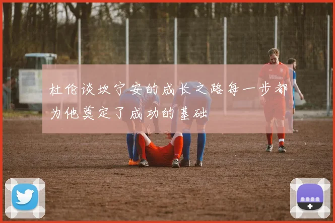 杜伦谈坎宁安的成长之路每一步都为他奠定了成功的基础