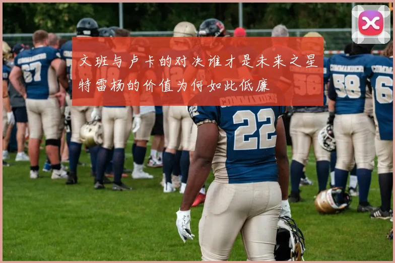 文班与卢卡的对决谁才是未来之星特雷杨的价值为何如此低廉