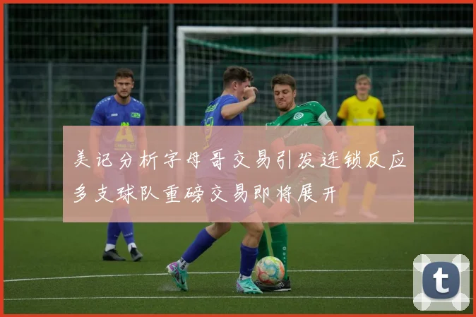 美记分析字母哥交易引发连锁反应多支球队重磅交易即将展开