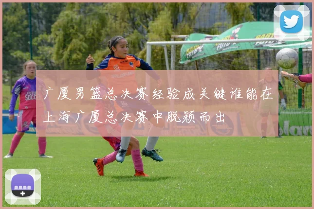 广厦男篮总决赛经验成关键谁能在上海广厦总决赛中脱颖而出
