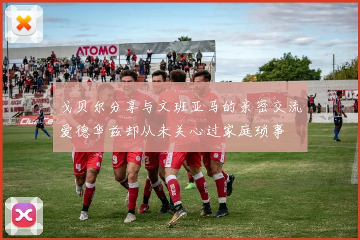 戈贝尔分享与文班亚马的亲密交流爱德华兹却从未关心过家庭琐事