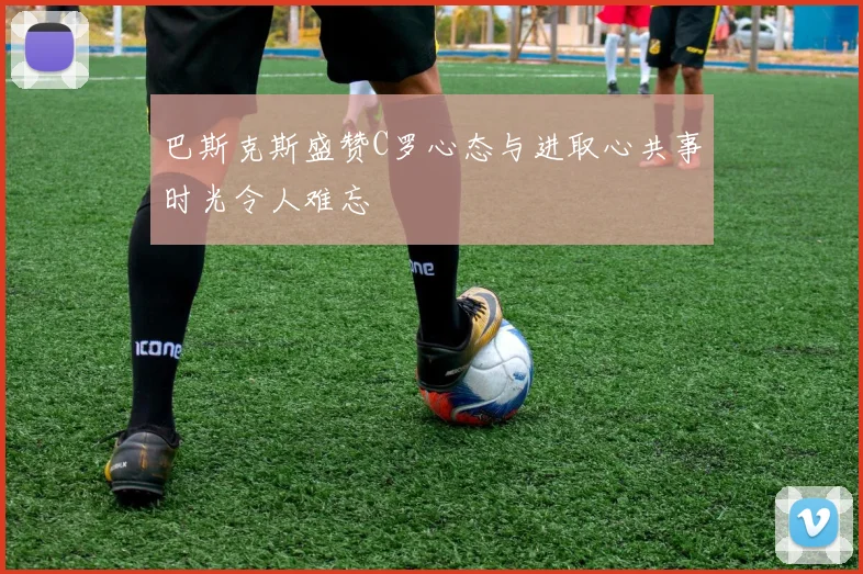 巴斯克斯盛赞C罗心态与进取心共事时光令人难忘