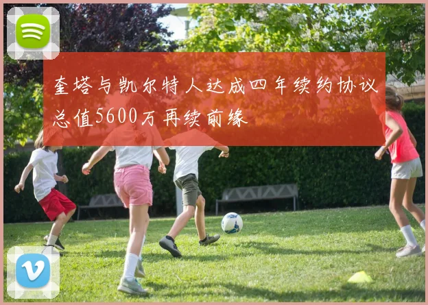 奎塔与凯尔特人达成四年续约协议总值5600万再续前缘